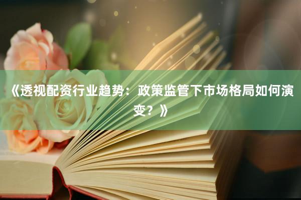 《透视配资行业趋势：政策监管下市场格局如何演变？》