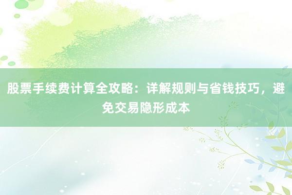 股票手续费计算全攻略：详解规则与省钱技巧，避免交易隐形成本