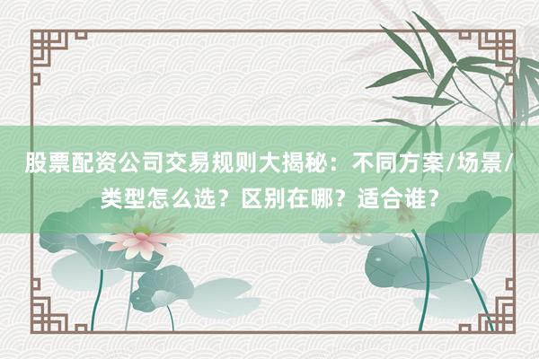 股票配资公司交易规则大揭秘：不同方案/场景/类型怎么选？区别在哪？适合谁？