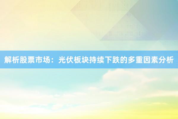 解析股票市场：光伏板块持续下跌的多重因素分析