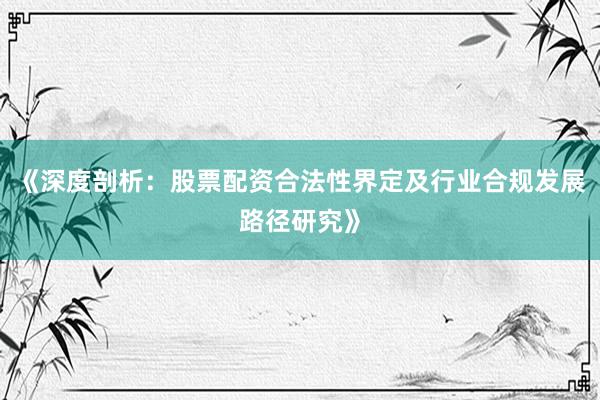 《深度剖析：股票配资合法性界定及行业合规发展路径研究》