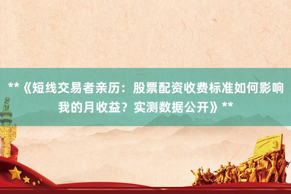 **《短线交易者亲历：股票配资收费标准如何影响我的月收益？实测数据公开》**