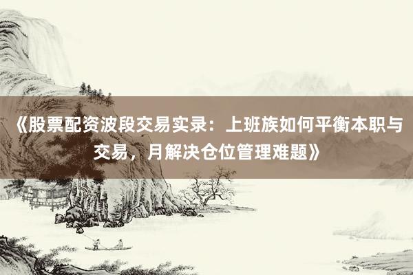 《股票配资波段交易实录：上班族如何平衡本职与交易，月解决仓位管理难题》